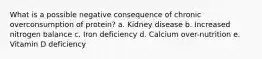 What is a possible negative consequence of chronic overconsumption of protein? a. Kidney disease b. Increased nitrogen balance c. Iron deficiency d. Calcium over-nutrition e. Vitamin D deficiency