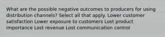 What are the possible negative outcomes to producers for using distribution channels? Select all that apply. Lower customer satisfaction Lower exposure to customers Lost product importance Lost revenue Lost communication control