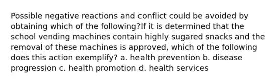 Possible negative reactions and conflict could be avoided by obtaining which of the following?If it is determined that the school vending machines contain highly sugared snacks and the removal of these machines is approved, which of the following does this action exemplify? a. health prevention b. disease progression c. health promotion d. health services