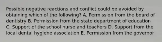 Possible negative reactions and conflict could be avoided by obtaining which of the following? A. Permission from the board of dentistry B. Permission from the state department of education C. Support of the school nurse and teachers D. Support from the local dental hygiene association E. Permission from the governor