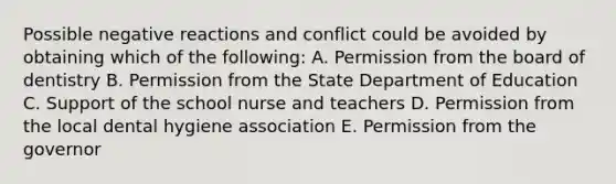 Possible negative reactions and conflict could be avoided by obtaining which of the following: A. Permission from the board of dentistry B. Permission from the State Department of Education C. Support of the school nurse and teachers D. Permission from the local dental hygiene association E. Permission from the governor