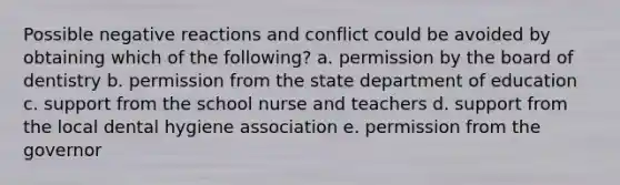 Possible negative reactions and conflict could be avoided by obtaining which of the following? a. permission by the board of dentistry b. permission from the state department of education c. support from the school nurse and teachers d. support from the local dental hygiene association e. permission from the governor