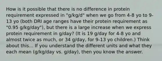 How is it possible that there is no difference in protein requirement expressed in "g/kg/d" when we go from 4-8 yo to 9-13 yo (both DRI age ranges have their protein requirement as "0.95 g/kg/day"), but there is a large increase when we express protein requirement in g/day? (It is 19 g/day for 4-8 yo and almost twice as much, or 34 g/day, for 9-13 yo children.) Think about this... If you understand the different units and what they each mean (g/kg/day vs. g/day), then you know the answer.