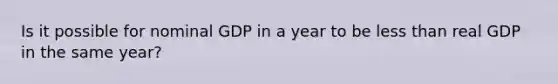 Is it possible for nominal GDP in a year to be less than real GDP in the same year?