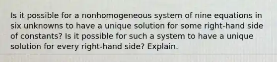 Is it possible for a nonhomogeneous system of nine equations in six unknowns to have a unique solution for some​ right-hand side of​ constants? Is it possible for such a system to have a unique solution for every​ right-hand side? Explain.