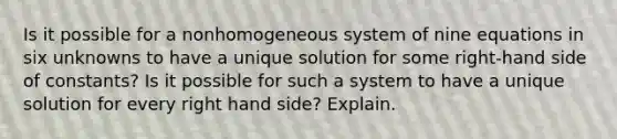 Is it possible for a nonhomogeneous system of nine equations in six unknowns to have a unique solution for some​ right-hand side of​ constants? Is it possible for such a system to have a unique solution for every​ right hand side? Explain.