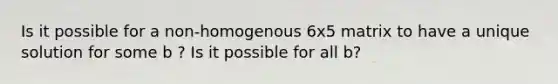 Is it possible for a non-homogenous 6x5 matrix to have a unique solution for some b ? Is it possible for all b?