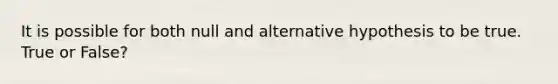 It is possible for both null and alternative hypothesis to be true. True or False?