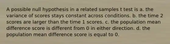 A possible null hypothesis in a related samples t test is a. the variance of scores stays constant across conditions. b. the time 2 scores are larger than the time 1 scores. c. the population mean difference score is different from 0 in either direction. d. the population mean difference score is equal to 0.