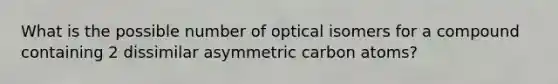 What is the possible number of optical isomers for a compound containing 2 dissimilar asymmetric carbon atoms?