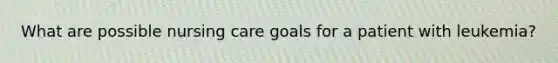 What are possible nursing care goals for a patient with leukemia?