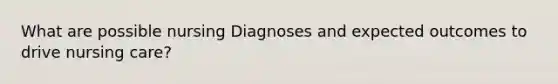 What are possible nursing Diagnoses and expected outcomes to drive nursing care?