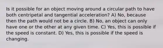 Is it possible for an object moving around a circular path to have both centripetal and tangential acceleration? A) No, because then the path would not be a circle. B) No, an object can only have one or the other at any given time. C) Yes, this is possible if the speed is constant. D) Yes, this is possible if the speed is changing.