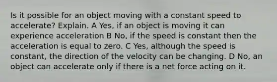 Is it possible for an object moving with a constant speed to accelerate? Explain. A Yes, if an object is moving it can experience acceleration B No, if the speed is constant then the acceleration is equal to zero. C Yes, although the speed is constant, the direction of the velocity can be changing. D No, an object can accelerate only if there is a net force acting on it.