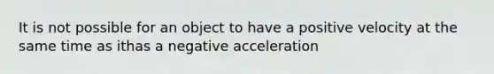 It is not possible for an object to have a positive velocity at the same time as ithas a negative acceleration