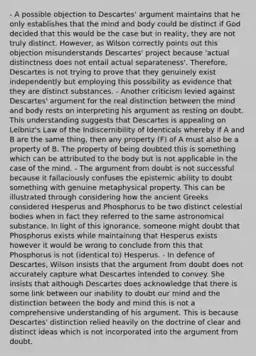 - A possible objection to Descartes' argument maintains that he only establishes that the mind and body could be distinct if God decided that this would be the case but in reality, they are not truly distinct. However, as Wilson correctly points out this objection misunderstands Descartes' project because 'actual distinctness does not entail actual separateness'. Therefore, Descartes is not trying to prove that they genuinely exist independently but employing this possibility as evidence that they are distinct substances. - Another criticism levied against Descartes' argument for the real distinction between the mind and body rests on interpreting his argument as resting on doubt. This understanding suggests that Descartes is appealing on Leibniz's Law of the Indiscernibility of Identicals whereby if A and B are the same thing, then any property (F) of A must also be a property of B. The property of being doubted this is something which can be attributed to the body but is not applicable in the case of the mind. - The argument from doubt is not successful because it fallaciously confuses the epistemic ability to doubt something with genuine metaphysical property. This can be illustrated through considering how the ancient Greeks considered Hesperus and Phosphorus to be two distinct celestial bodies when in fact they referred to the same astronomical substance. In light of this ignorance, someone might doubt that Phosphorus exists while maintaining that Hesperus exists however it would be wrong to conclude from this that Phosphorus is not (identical to) Hesperus. - In defence of Descartes, Wilson insists that the argument from doubt does not accurately capture what Descartes intended to convey. She insists that although Descartes does acknowledge that there is some link between our inability to doubt our mind and the distinction between the body and mind this is not a comprehensive understanding of his argument. This is because Descartes' distinction relied heavily on the doctrine of clear and distinct ideas which is not incorporated into the argument from doubt.