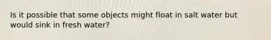 Is it possible that some objects might float in salt water but would sink in fresh water?