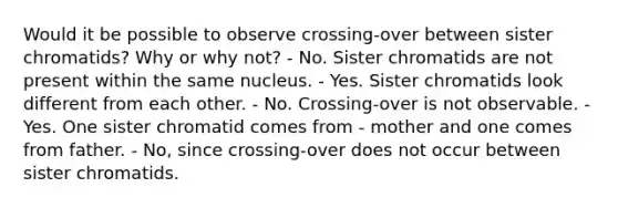 Would it be possible to observe crossing-over between sister chromatids? Why or why not? - No. Sister chromatids are not present within the same nucleus. - Yes. Sister chromatids look different from each other. - No. Crossing-over is not observable. - Yes. One sister chromatid comes from - mother and one comes from father. - No, since crossing-over does not occur between sister chromatids.