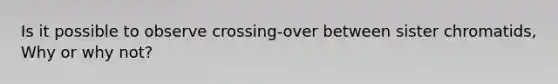 Is it possible to observe crossing-over between sister chromatids, Why or why not?