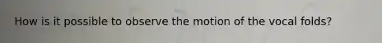 How is it possible to observe the motion of the vocal folds?