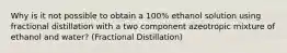 Why is it not possible to obtain a 100% ethanol solution using fractional distillation with a two component azeotropic mixture of ethanol and water? (Fractional Distillation)