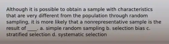 Although it is possible to obtain a sample with characteristics that are very different from the population through random sampling, it is more likely that a nonrepresentative sample is the result of ____. a. simple random sampling b. selection bias c. stratified selection d. systematic selection