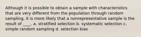 Although it is possible to obtain a sample with characteristics that are very different from the population through <a href='https://www.questionai.com/knowledge/km7aMSNtEj-random-sampling' class='anchor-knowledge'>random sampling</a>, it is more likely that a nonrepresentative sample is the result of ____. a. stratified selection b. systematic selection c. simple random sampling d. selection bias