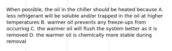 When possible, the oil in the chiller should be heated because A. less refrigerant will be soluble and/or trapped in the oil at higher temperatures B. warmer oil prevents any freeze-ups from occurring C. the warmer oil will flush the system better as it is removed D. the warmer oil is chemically more stable during removal