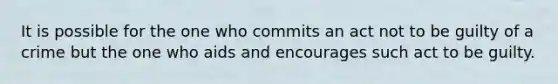 It is possible for the one who commits an act not to be guilty of a crime but the one who aids and encourages such act to be guilty.