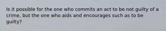 Is it possible for the one who commits an act to be not guilty of a crime, but the one who aids and encourages such as to be guilty?