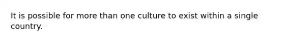 It is possible for more than one culture to exist within a single country.