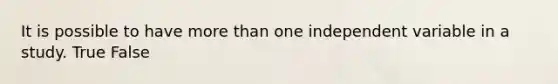 It is possible to have more than one independent variable in a study. True False