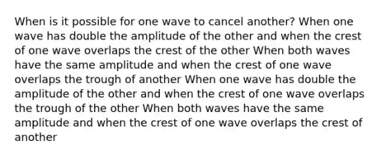 When is it possible for one wave to cancel another? When one wave has double the amplitude of the other and when the crest of one wave overlaps the crest of the other When both waves have the same amplitude and when the crest of one wave overlaps the trough of another When one wave has double the amplitude of the other and when the crest of one wave overlaps the trough of the other When both waves have the same amplitude and when the crest of one wave overlaps the crest of another