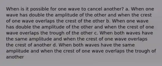 When is it possible for one wave to cancel another? a. When one wave has double the amplitude of the other and when the crest of one wave overlaps the crest of the other b. When one wave has double the amplitude of the other and when the crest of one wave overlaps the trough of the other c. When both waves have the same amplitude and when the crest of one wave overlaps the crest of another d. When both waves have the same amplitude and when the crest of one wave overlaps the trough of another