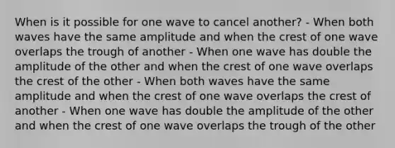 When is it possible for one wave to cancel another? - When both waves have the same amplitude and when the crest of one wave overlaps the trough of another - When one wave has double the amplitude of the other and when the crest of one wave overlaps the crest of the other - When both waves have the same amplitude and when the crest of one wave overlaps the crest of another - When one wave has double the amplitude of the other and when the crest of one wave overlaps the trough of the other