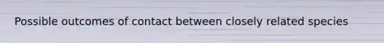 Possible outcomes of contact between closely related species