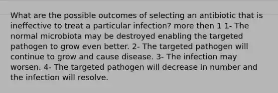 What are the possible outcomes of selecting an antibiotic that is ineffective to treat a particular infection? more then 1 1- The normal microbiota may be destroyed enabling the targeted pathogen to grow even better. 2- The targeted pathogen will continue to grow and cause disease. 3- The infection may worsen. 4- The targeted pathogen will decrease in number and the infection will resolve.