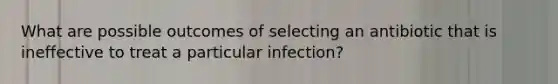 What are possible outcomes of selecting an antibiotic that is ineffective to treat a particular infection?