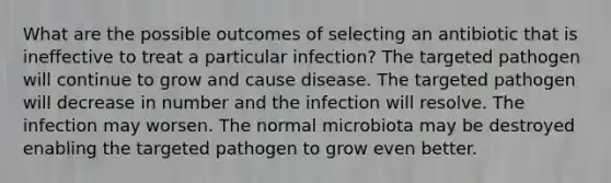 What are the possible outcomes of selecting an antibiotic that is ineffective to treat a particular infection? The targeted pathogen will continue to grow and cause disease. The targeted pathogen will decrease in number and the infection will resolve. The infection may worsen. The normal microbiota may be destroyed enabling the targeted pathogen to grow even better.