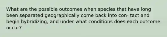 What are the possible outcomes when species that have long been separated geographically come back into con- tact and begin hybridizing, and under what conditions does each outcome occur?