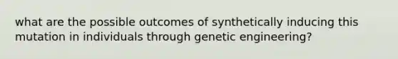 what are the possible outcomes of synthetically inducing this mutation in individuals through genetic engineering?