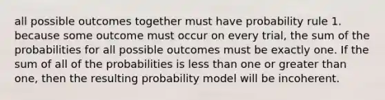 all possible outcomes together must have probability rule 1. because some outcome must occur on every trial, the sum of the probabilities for all possible outcomes must be exactly one. If the sum of all of the probabilities is less than one or greater than one, then the resulting probability model will be incoherent.