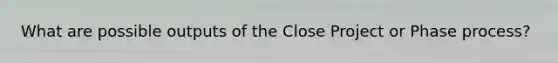 What are possible outputs of the Close Project or Phase process?