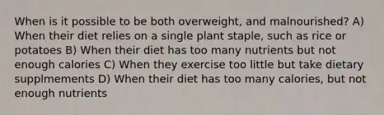 When is it possible to be both overweight, and malnourished? A) When their diet relies on a single plant staple, such as rice or potatoes B) When their diet has too many nutrients but not enough calories C) When they exercise too little but take dietary supplmements D) When their diet has too many calories, but not enough nutrients