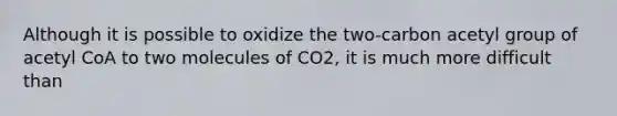 Although it is possible to oxidize the two-carbon acetyl group of acetyl CoA to two molecules of CO2, it is much more difficult than