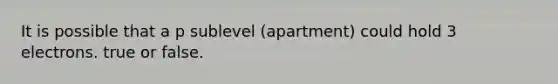 It is possible that a p sublevel (apartment) could hold 3 electrons. true or false.