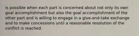 is possible when each part is concerned about not only its own goal accomplishment but also the goal accomplishment of the other part and is willing to engage in a give-and-take exchange and to make concessions until a reasonable resolution of the conflict is reached.