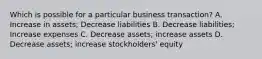 Which is possible for a particular business transaction? A. Increase in assets; Decrease liabilities B. Decrease liabilities; Increase expenses C. Decrease assets; increase assets D. Decrease assets; increase stockholders' equity