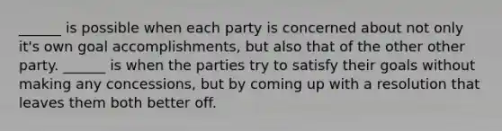 ______ is possible when each party is concerned about not only it's own goal accomplishments, but also that of the other other party. ______ is when the parties try to satisfy their goals without making any concessions, but by coming up with a resolution that leaves them both better off.