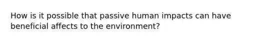 How is it possible that passive human impacts can have beneficial affects to the environment?